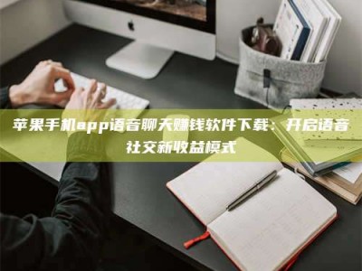 禹州苹果手机app语音聊天赚钱软件下载：开启语音社交新收益模式